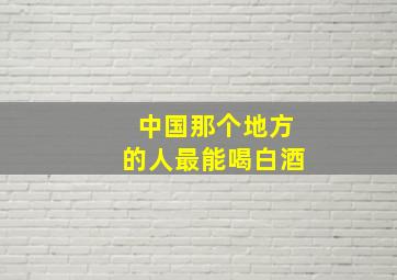 中国那个地方的人最能喝白酒