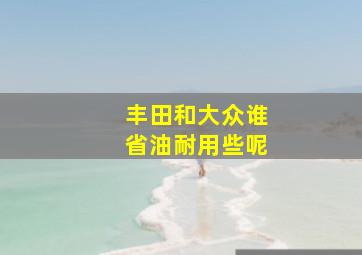 丰田和大众谁省油耐用些呢