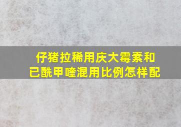 仔猪拉稀用庆大霉素和已酰甲喹混用比例怎样配