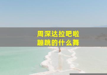 周深达拉吧啦蹦跳的什么舞