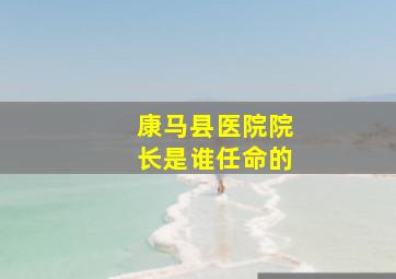 康马县医院院长是谁任命的