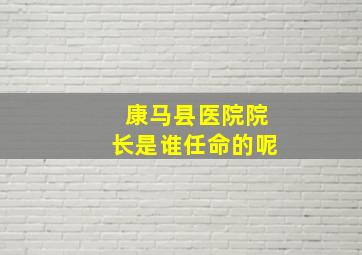 康马县医院院长是谁任命的呢