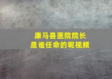 康马县医院院长是谁任命的呢视频