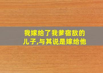 我嫁给了我爹宿敌的儿子,与其说是嫁给他