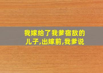 我嫁给了我爹宿敌的儿子,出嫁前,我爹说