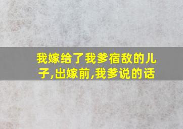 我嫁给了我爹宿敌的儿子,出嫁前,我爹说的话