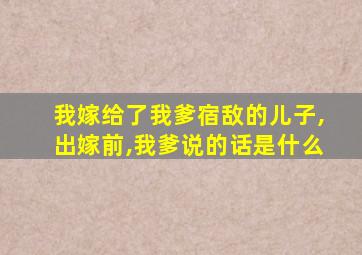 我嫁给了我爹宿敌的儿子,出嫁前,我爹说的话是什么