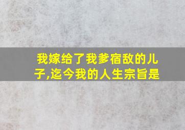 我嫁给了我爹宿敌的儿子,迄今我的人生宗旨是