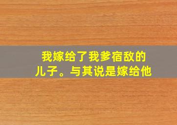 我嫁给了我爹宿敌的儿子。与其说是嫁给他