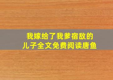 我嫁给了我爹宿敌的儿子全文免费阅读唐鱼