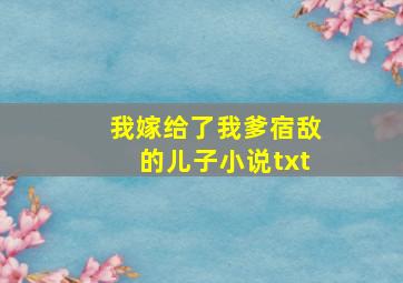 我嫁给了我爹宿敌的儿子小说txt