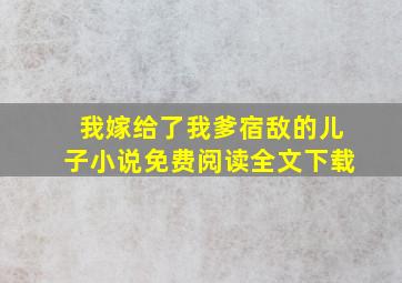 我嫁给了我爹宿敌的儿子小说免费阅读全文下载