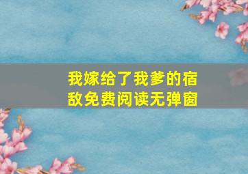 我嫁给了我爹的宿敌免费阅读无弹窗