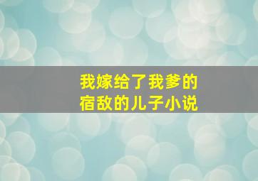 我嫁给了我爹的宿敌的儿子小说