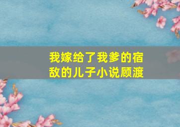 我嫁给了我爹的宿敌的儿子小说顾渡