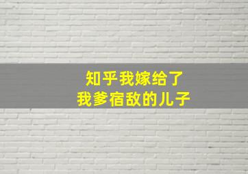 知乎我嫁给了我爹宿敌的儿子