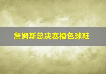 詹姆斯总决赛橙色球鞋