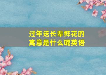 过年送长辈鲜花的寓意是什么呢英语