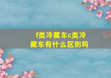 f类冷藏车c类冷藏车有什么区别吗