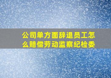 公司单方面辞退员工怎么赔偿劳动监察纪检委