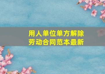 用人单位单方解除劳动合同范本最新